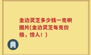金边灵芝多少钱一克啊图片(金边灵芝每克价格，惊人！)