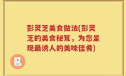 彭灵芝美食做法(彭灵芝的美食秘笈，为您呈现最诱人的美味佳肴)