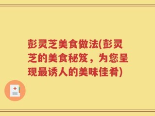 彭灵芝美食做法(彭灵芝的美食秘笈，为您呈现最诱人的美味佳肴)