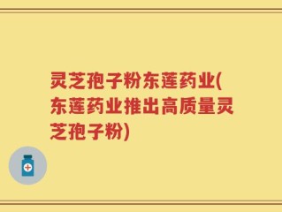 灵芝孢子粉东莲药业(东莲药业推出高质量灵芝孢子粉)