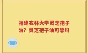 福建农林大学灵芝孢子油？灵芝孢子油可靠吗