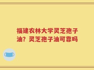 福建农林大学灵芝孢子油？灵芝孢子油可靠吗