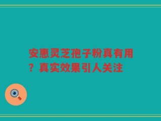 安惠灵芝孢子粉真有用？真实效果引人关注