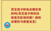 灵芝孢子粉有必要买贵的吗(灵芝孢子粉的价格是否影响效果？解析必要性与质量关系)