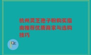 杭州灵芝孢子粉购买指南推荐优质商家与选购技巧