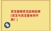 灵芝菌跟灵芝区别在哪(灵芝与灵芝菌有何不同？)