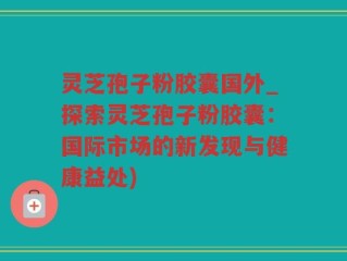 灵芝孢子粉胶囊国外_探索灵芝孢子粉胶囊：国际市场的新发现与健康益处)