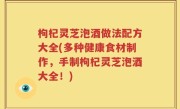 枸杞灵芝泡酒做法配方大全(多种健康食材制作，手制枸杞灵芝泡酒大全！)