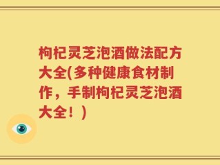 枸杞灵芝泡酒做法配方大全(多种健康食材制作，手制枸杞灵芝泡酒大全！)