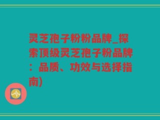 灵芝孢子粉粉品牌_探索顶级灵芝孢子粉品牌：品质、功效与选择指南)