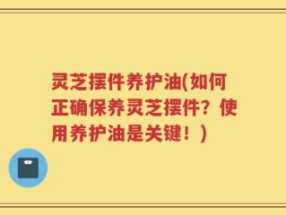 灵芝摆件养护油(如何正确保养灵芝摆件？使用养护油是关键！)