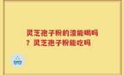 灵芝孢子粉的渣能喝吗？灵芝孢子粉能吃吗