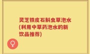 灵芝铁皮石斛虫草泡水(利用中草药泡水的新饮品推荐)