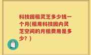 科技园租灵芝多少钱一个月(租用科技园内灵芝空间的月租费用是多少？)