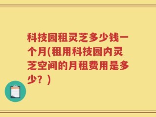 科技园租灵芝多少钱一个月(租用科技园内灵芝空间的月租费用是多少？)