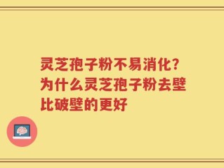 灵芝孢子粉不易消化？为什么灵芝孢子粉去壁比破壁的更好