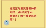 红灵芝与黑灵芝哪种药力好一点(红灵芝vs黑灵芝：哪一种更具功效？)