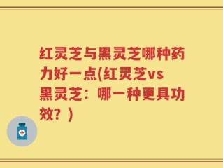 红灵芝与黑灵芝哪种药力好一点(红灵芝vs黑灵芝：哪一种更具功效？)