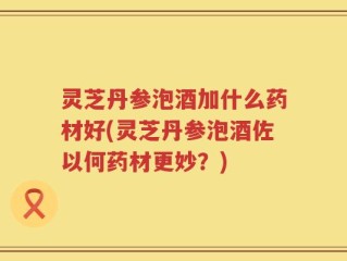 灵芝丹参泡酒加什么药材好(灵芝丹参泡酒佐以何药材更妙？)