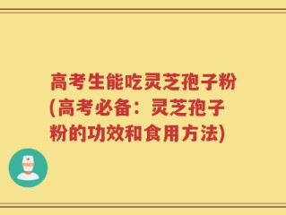 高考生能吃灵芝孢子粉(高考必备：灵芝孢子粉的功效和食用方法)
