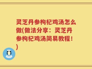 灵芝丹参枸杞鸡汤怎么做(做法分享：灵芝丹参枸杞鸡汤简易教程！)