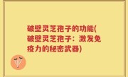 破壁灵芝孢子的功能(破壁灵芝孢子：激发免疫力的秘密武器)