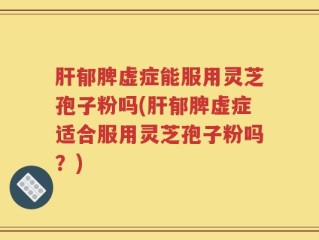 肝郁脾虚症能服用灵芝孢子粉吗(肝郁脾虚症适合服用灵芝孢子粉吗？)