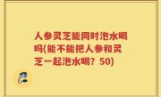 人参灵芝能同时泡水喝吗(能不能把人参和灵芝一起泡水喝？50)