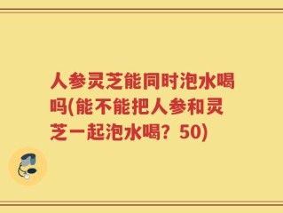 人参灵芝能同时泡水喝吗(能不能把人参和灵芝一起泡水喝？50)