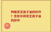 判断灵芝孢子油的好坏？怎样分辨灵芝孢子油的好坏