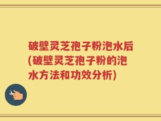 破壁灵芝孢子粉泡水后(破壁灵芝孢子粉的泡水方法和功效分析)