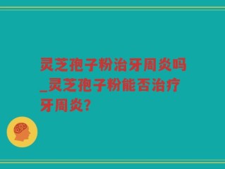 灵芝孢子粉治牙周炎吗_灵芝孢子粉能否治疗牙周炎？