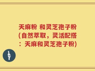 天麻粉 和灵芝孢子粉(自然萃取，灵活配搭：天麻和灵芝孢子粉)