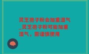 灵芝孢子粉会加重湿气_灵芝孢子粉可能加重湿气，需谨慎使用