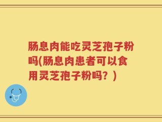 肠息肉能吃灵芝孢子粉吗(肠息肉患者可以食用灵芝孢子粉吗？)