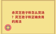 赤灵芝孢子粉怎么煲汤？灵芝孢子粉正确食用的用法