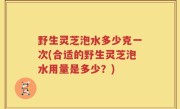 野生灵芝泡水多少克一次(合适的野生灵芝泡水用量是多少？)