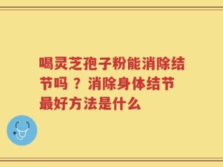 喝灵芝孢子粉能消除结节吗 ？消除身体结节最好方法是什么