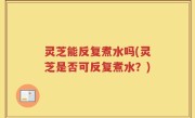 灵芝能反复煮水吗(灵芝是否可反复煮水？)