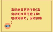 富硒赤灵芝孢子粉(富含硒的红灵芝孢子粉：增强免疫力，促进健康)