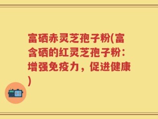 富硒赤灵芝孢子粉(富含硒的红灵芝孢子粉：增强免疫力，促进健康)