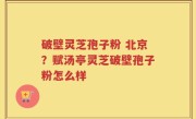 破壁灵芝孢子粉 北京？赋汤亭灵芝破壁孢子粉怎么样