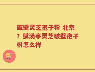 破壁灵芝孢子粉 北京？赋汤亭灵芝破壁孢子粉怎么样
