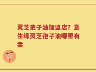 灵芝孢子油加盟店？意生缘灵芝孢子油哪里有卖