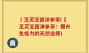 薽芝灵芝西洋参茶(薽芝灵芝西洋参茶：提升免疫力的天然选择)