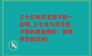 三七花和灵芝孢子粉一起喝_三七花与灵芝孢子粉的黄金搭配：健康养生新选择)