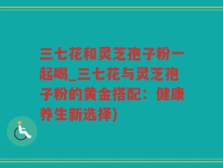 三七花和灵芝孢子粉一起喝_三七花与灵芝孢子粉的黄金搭配：健康养生新选择)