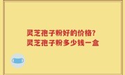 灵芝孢子粉好的价格？灵芝孢子粉多少钱一盒