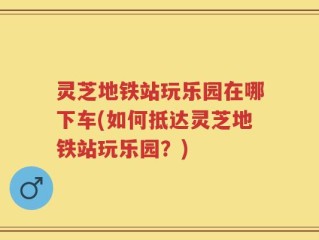灵芝地铁站玩乐园在哪下车(如何抵达灵芝地铁站玩乐园？)