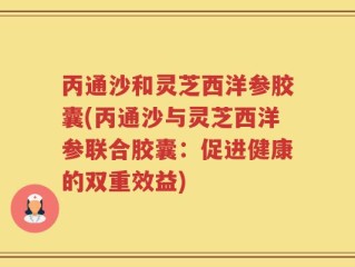 丙通沙和灵芝西洋参胶囊(丙通沙与灵芝西洋参联合胶囊：促进健康的双重效益)